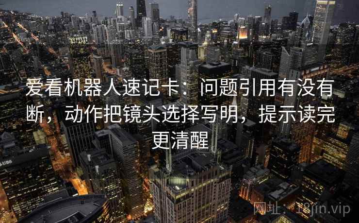 爱看机器人速记卡:问题引用有没有断,动作把镜头选择写明,提示读完更清醒 爱看机器人速记卡:问题引用有没有断,动作把镜头选择写明,提示读完更清醒