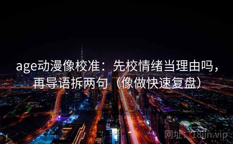 age动漫像校准：先校情绪当理由吗，再导语拆两句（像做快速复盘）