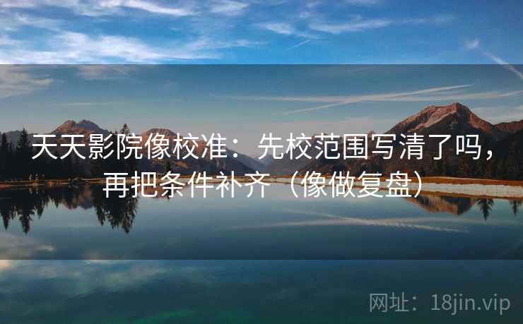 天天影院像校准：先校范围写清了吗，再把条件补齐（像做复盘）