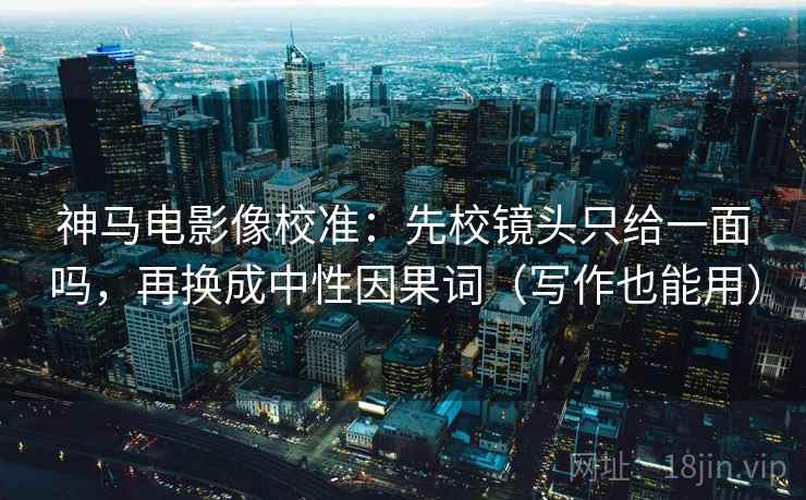 神马电影像校准：先校镜头只给一面吗，再换成中性因果词（写作也能用）