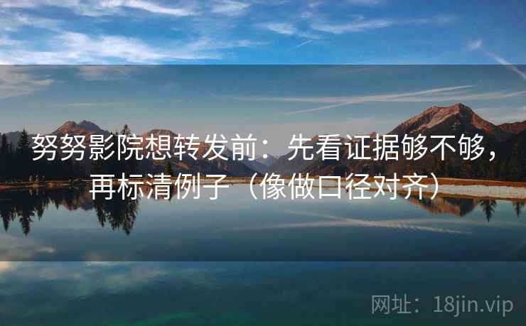 努努影院想转发前：先看证据够不够，再标清例子（像做口径对齐）