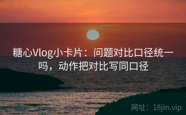 糖心Vlog小卡片：问题对比口径统一吗，动作把对比写同口径