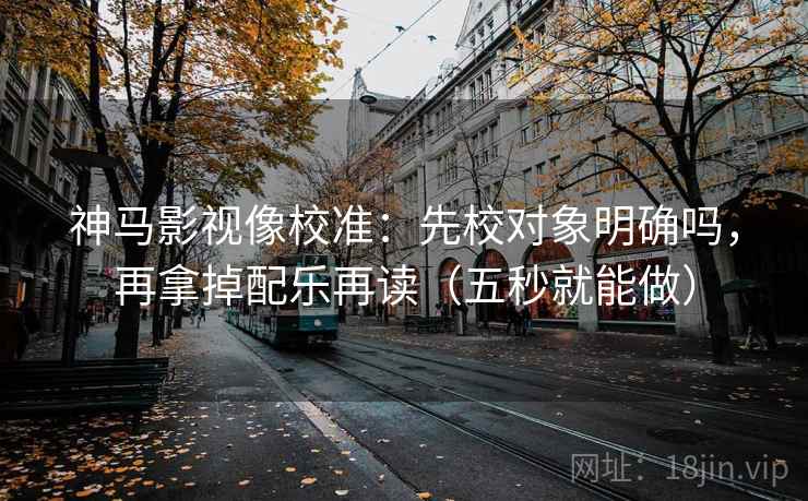 神马影视像校准：先校对象明确吗，再拿掉配乐再读（五秒就能做）