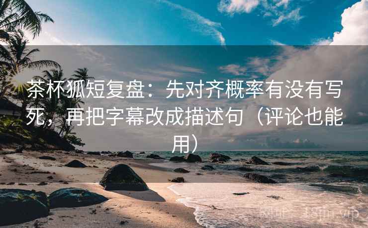 茶杯狐短复盘：先对齐概率有没有写死，再把字幕改成描述句（评论也能用）