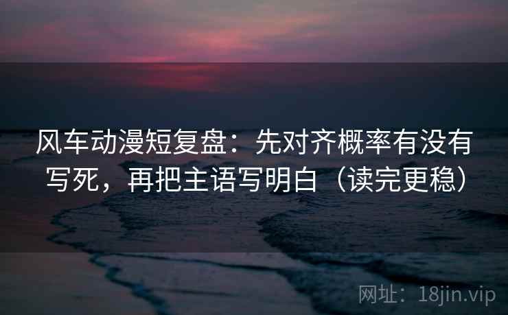 风车动漫短复盘：先对齐概率有没有写死，再把主语写明白（读完更稳）