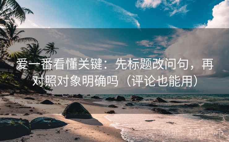 爱一番看懂关键：先标题改问句，再对照对象明确吗（评论也能用）