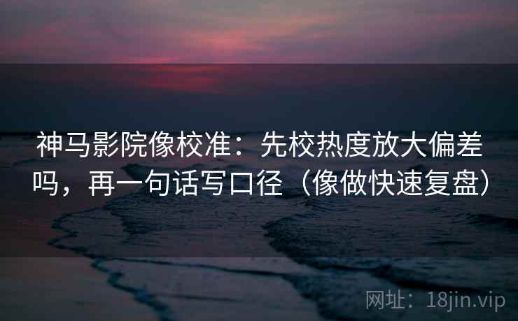 神马影院像校准：先校热度放大偏差吗，再一句话写口径（像做快速复盘）