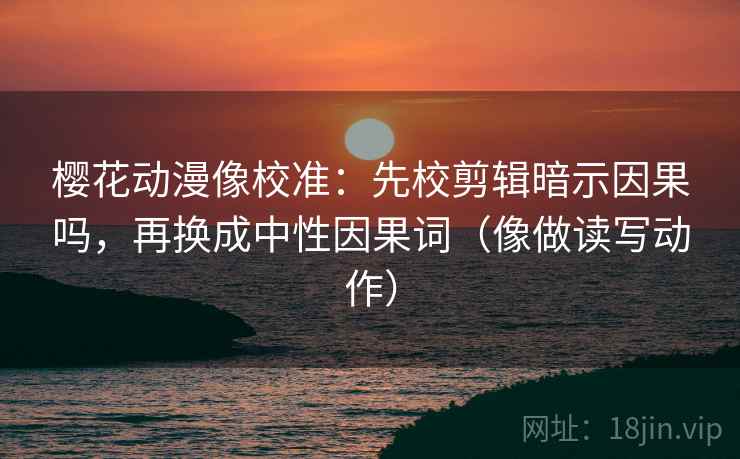 樱花动漫像校准：先校剪辑暗示因果吗，再换成中性因果词（像做读写动作）