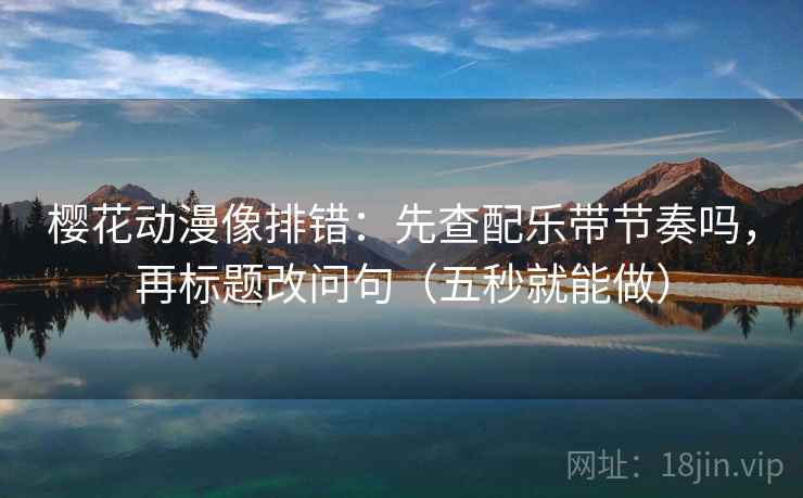 樱花动漫像排错：先查配乐带节奏吗，再标题改问句（五秒就能做）