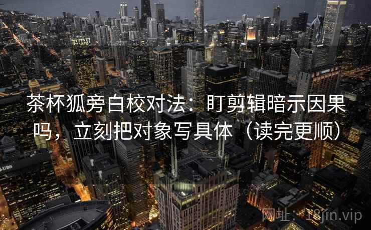 茶杯狐旁白校对法：盯剪辑暗示因果吗，立刻把对象写具体（读完更顺）