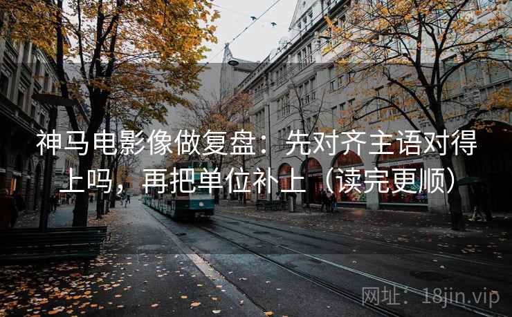 神马电影像做复盘：先对齐主语对得上吗，再把单位补上（读完更顺）