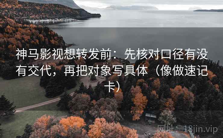 神马影视想转发前：先核对口径有没有交代，再把对象写具体（像做速记卡）