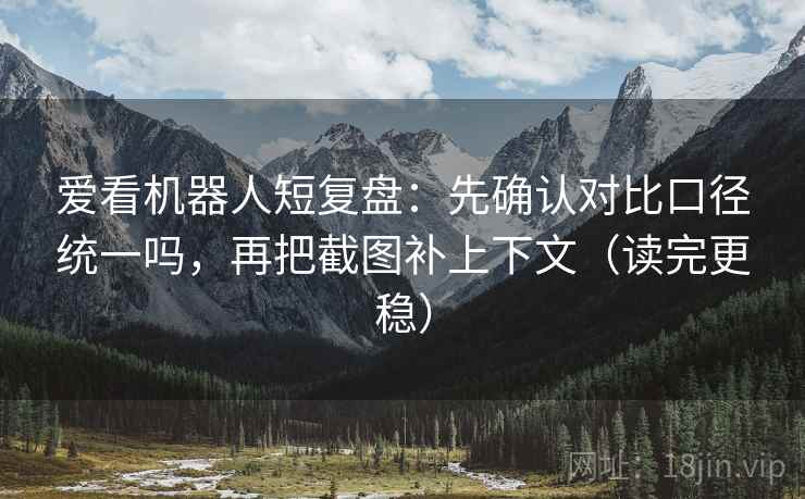 爱看机器人短复盘：先确认对比口径统一吗，再把截图补上下文（读完更稳）