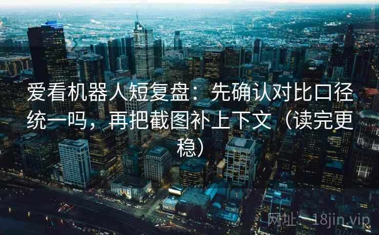 爱看机器人短复盘：先确认对比口径统一吗，再把截图补上下文（读完更稳）