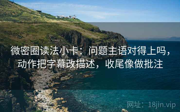 微密圈读法小卡：问题主语对得上吗，动作把字幕改描述，收尾像做批注
