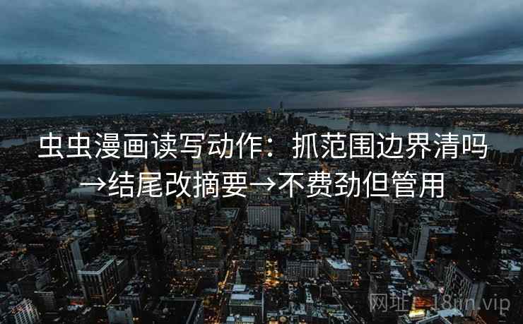 虫虫漫画读写动作：抓范围边界清吗→结尾改摘要→不费劲但管用