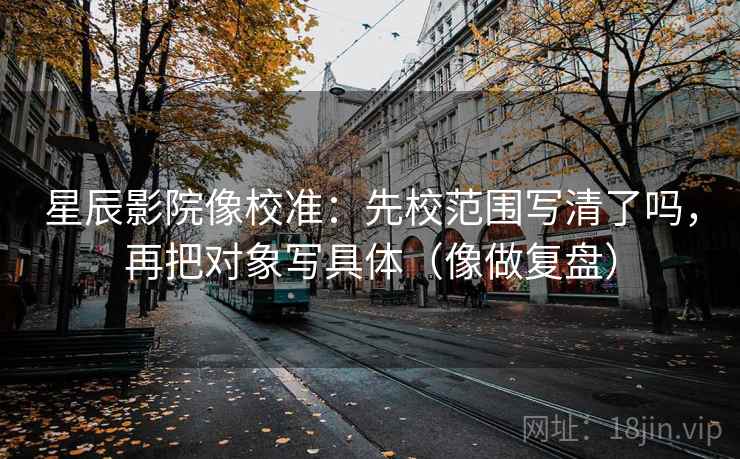 星辰影院像校准：先校范围写清了吗，再把对象写具体（像做复盘）