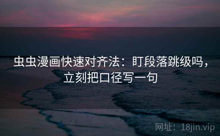 虫虫漫画快速对齐法：盯段落跳级吗，立刻把口径写一句