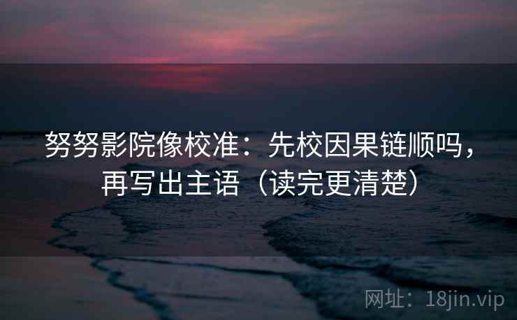 努努影院像校准：先校因果链顺吗，再写出主语（读完更清楚）