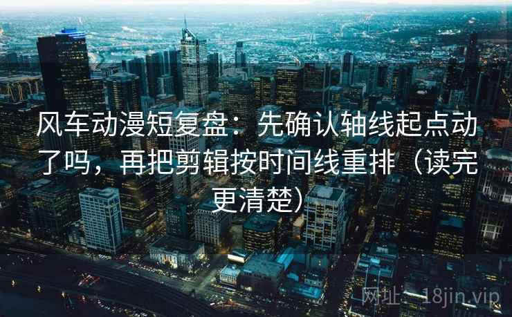 风车动漫短复盘：先确认轴线起点动了吗，再把剪辑按时间线重排（读完更清楚）
