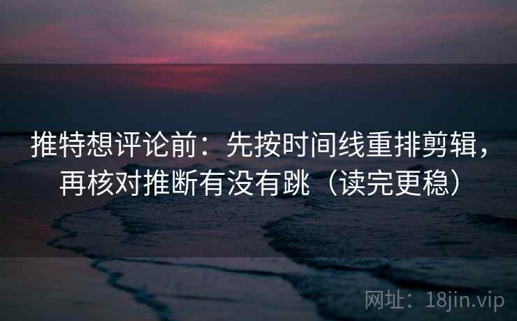 推特想评论前：先按时间线重排剪辑，再核对推断有没有跳（读完更稳）