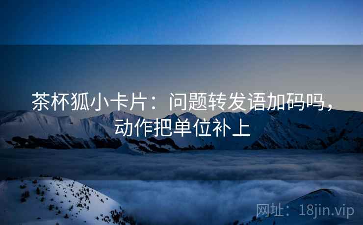 茶杯狐小卡片：问题转发语加码吗，动作把单位补上