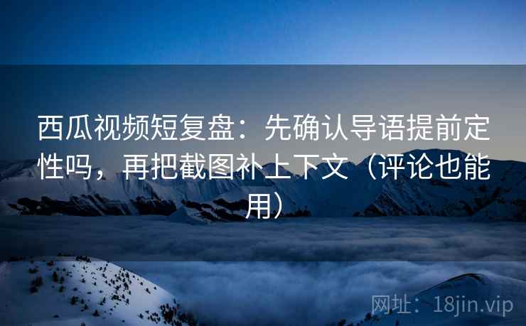 西瓜视频短复盘：先确认导语提前定性吗，再把截图补上下文（评论也能用）