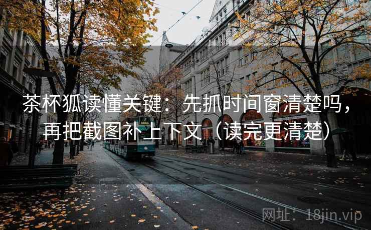 茶杯狐读懂关键：先抓时间窗清楚吗，再把截图补上下文（读完更清楚）