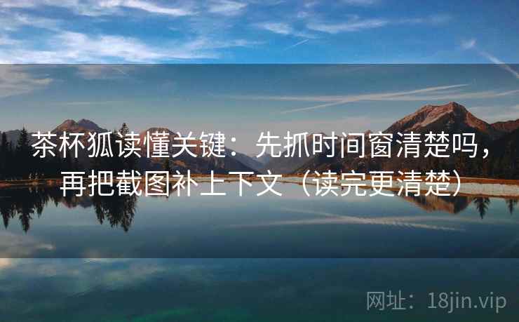 茶杯狐读懂关键：先抓时间窗清楚吗，再把截图补上下文（读完更清楚）